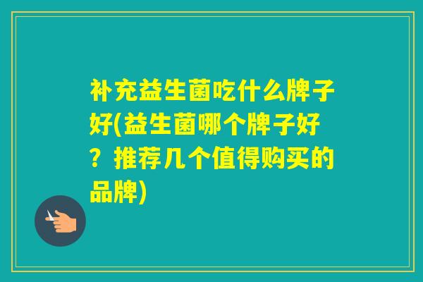 补充益生菌吃什么牌子好(益生菌哪个牌子好?推荐几个值得购买的品牌) 补充益生菌吃什么牌子好(益生菌哪个牌子好?推荐几个值得购买的品牌)