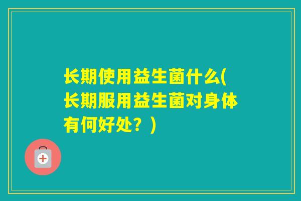 长期使用益生菌什么(长期服用益生菌对身体有何好处?) 长期使用益生菌什么(长期服用益生菌对身体有何好处?)
