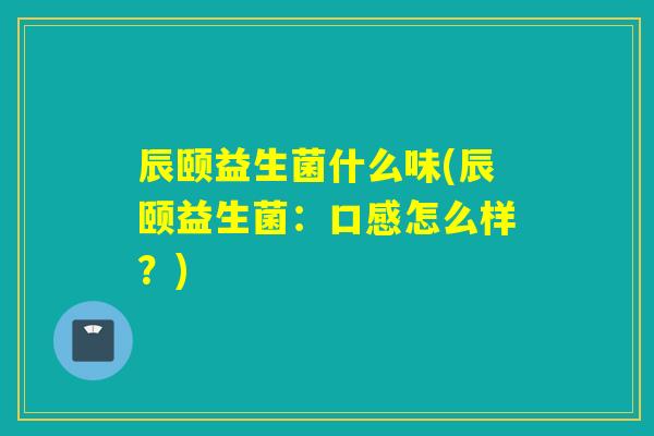 辰颐益生菌什么味(辰颐益生菌:口感怎么样?) 辰颐益生菌什么味(辰颐益生菌:口感怎么样?)