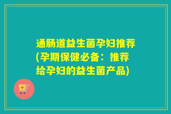 通肠道益生菌孕妇推荐(孕期保健必备：推荐给孕妇的益生菌产品)