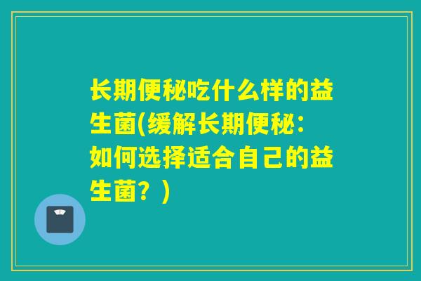 长期吃什么样的益生菌(缓解长期:如何选择适合自己的益生菌?) 长期吃什么样的益生菌(缓解长期:如何选择适合自己的益生菌?)
