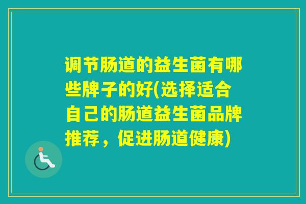 调节肠道的益生菌有哪些牌子的好(选择适合自己的肠道益生菌品牌推荐,促进肠道健康) 调节肠道的益生菌有哪些牌子的好(选择适合自己的肠道益生菌品牌推荐,促进肠道健康)