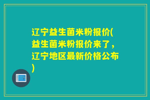 辽宁益生菌米粉报价(益生菌米粉报价来了，辽宁地区新价格公布)