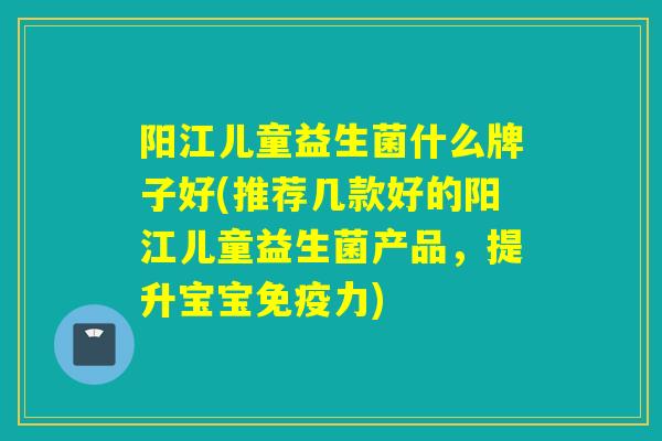 阳江儿童益生菌什么牌子好(推荐几款好的阳江儿童益生菌产品，提升宝宝力)