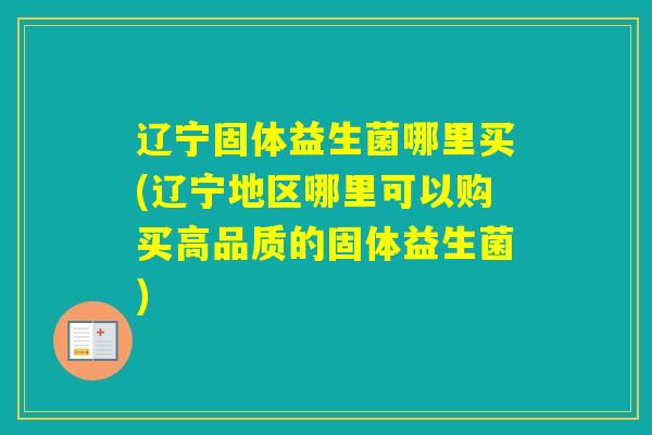 辽宁固体益生菌哪里买(辽宁地区哪里可以购买高品质的固体益生菌)