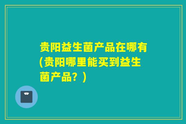贵阳益生菌产品在哪有(贵阳哪里能买到益生菌产品？)