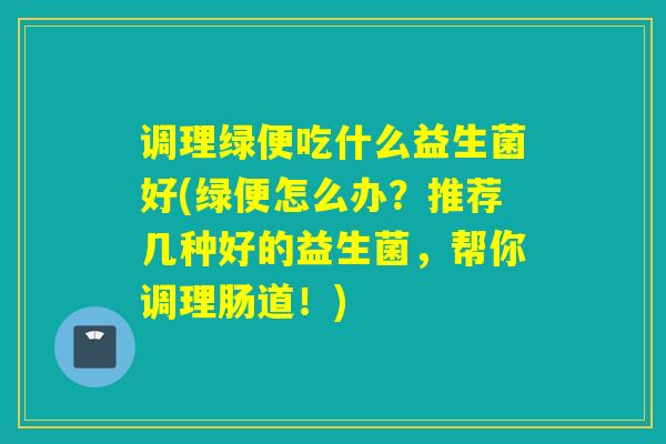 调理绿便吃什么益生菌好(绿便怎么办？推荐几种好的益生菌，帮你调理肠道！)
