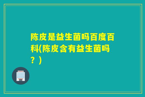 陈皮是益生菌吗百度百科(陈皮含有益生菌吗？)