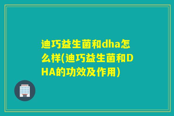 迪巧益生菌和dha怎么样(迪巧益生菌和DHA的功效及作用) 迪巧益生菌和dha怎么样(迪巧益生菌和DHA的功效及作用)