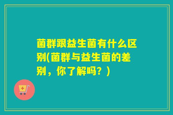 菌群跟益生菌有什么区别(菌群与益生菌的差别,你了解吗?) 菌群跟益生菌有什么区别(菌群与益生菌的差别,你了解吗?)