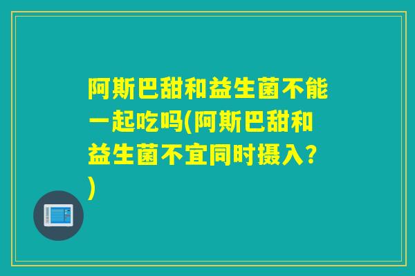 阿斯巴甜和益生菌不能一起吃吗(阿斯巴甜和益生菌不宜同时摄入？)