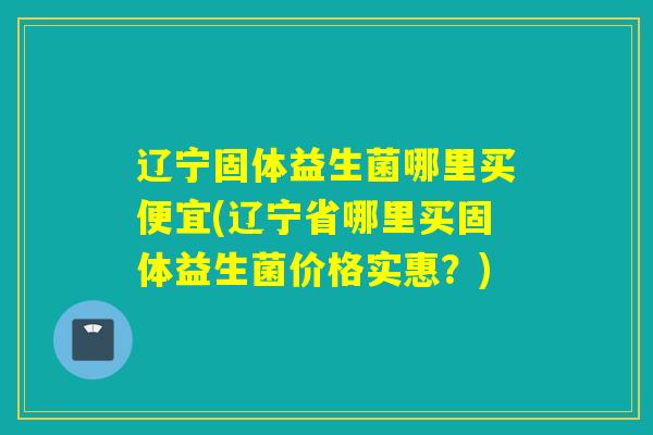 辽宁固体益生菌哪里买便宜(辽宁省哪里买固体益生菌价格实惠？)