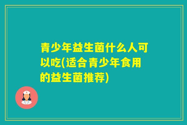 青少年益生菌什么人可以吃(适合青少年食用的益生菌推荐) 青少年益生菌什么人可以吃(适合青少年食用的益生菌推荐)