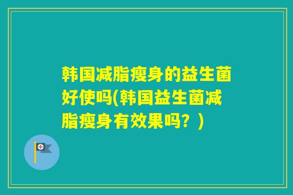 韩国减脂瘦身的益生菌好使吗(韩国益生菌减脂瘦身有效果吗？)