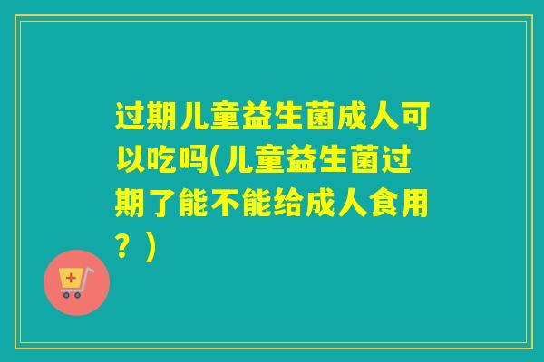 过期儿童益生菌成人可以吃吗(儿童益生菌过期了能不能给成人食用？)