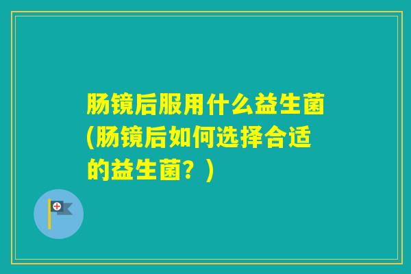 肠镜后服用什么益生菌(肠镜后如何选择合适的益生菌?) 肠镜后服用什么益生菌(肠镜后如何选择合适的益生菌?)