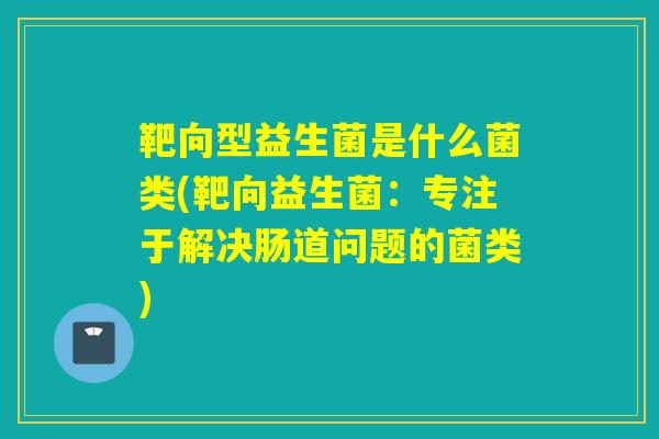 靶向型益生菌是什么菌类(靶向益生菌：专注于解决肠道问题的菌类)