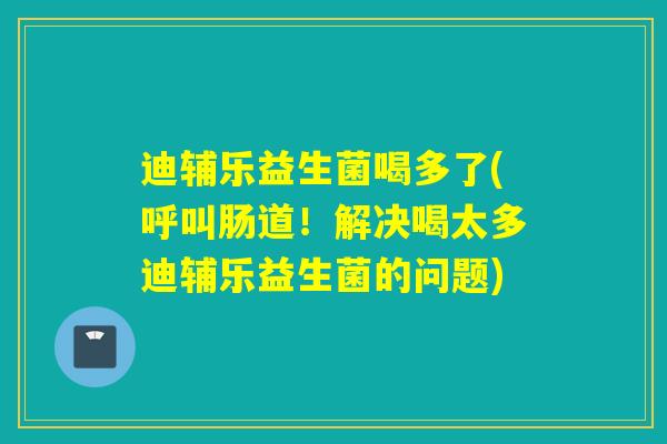 迪辅乐益生菌喝多了(呼叫肠道！解决喝太多迪辅乐益生菌的问题)