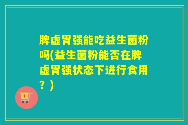 脾虚胃强能吃益生菌粉吗(益生菌粉能否在脾虚胃强状态下进行食用?) 脾虚胃强能吃益生菌粉吗(益生菌粉能否在脾虚胃强状态下进行食用?)