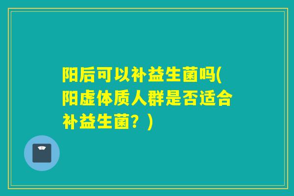 阳后可以补益生菌吗(阳虚体质人群是否适合补益生菌？)