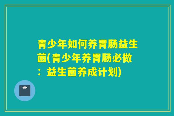 青少年如何养益生菌(青少年养必做：益生菌养成计划)