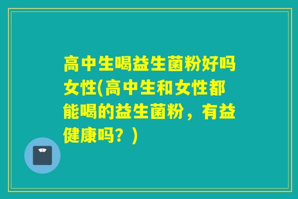 高中生喝益生菌粉好吗女性(高中生和女性都能喝的益生菌粉，有益健康吗？)