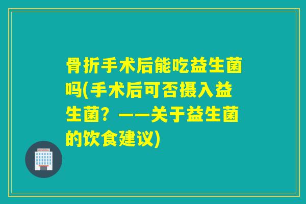 骨折手术后能吃益生菌吗(手术后可否摄入益生菌？——关于益生菌的饮食建议)