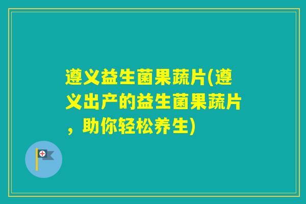 遵义益生菌果蔬片(遵义出产的益生菌果蔬片，助你轻松养生)