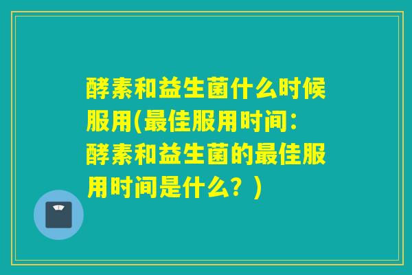 酵素和益生菌什么时候服用(佳服用时间：酵素和益生菌的佳服用时间是什么？)