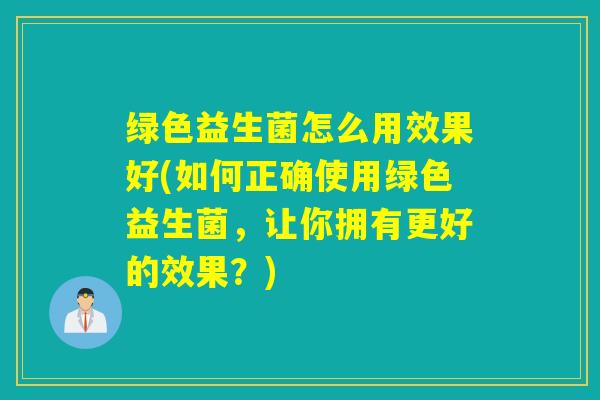 绿色益生菌怎么用效果好(如何正确使用绿色益生菌，让你拥有更好的效果？)
