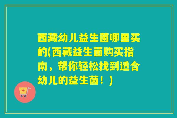 西藏幼儿益生菌哪里买的(西藏益生菌购买指南，帮你轻松找到适合幼儿的益生菌！)