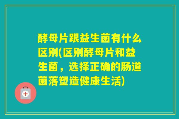 酵母片跟益生菌有什么区别(区别酵母片和益生菌，选择正确的肠道菌落塑造健康生活)