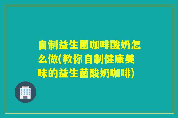 自制益生菌咖啡酸奶怎么做(教你自制健康美味的益生菌酸奶咖啡)
