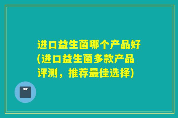 进口益生菌哪个产品好(进口益生菌多款产品评测，推荐佳选择)
