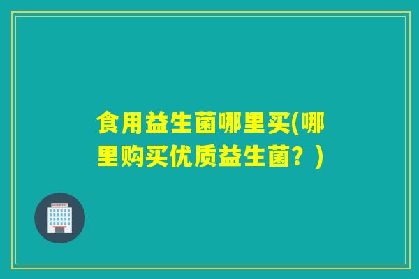 食用益生菌哪里买(哪里购买优质益生菌？)