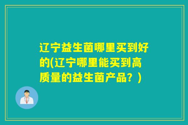 辽宁益生菌哪里买到好的(辽宁哪里能买到高质量的益生菌产品？)