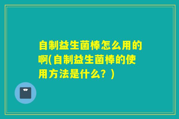自制益生菌棒怎么用的啊(自制益生菌棒的使用方法是什么？)
