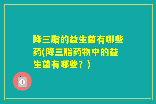 降三脂的益生菌有哪些药(降三脂中的益生菌有哪些？)