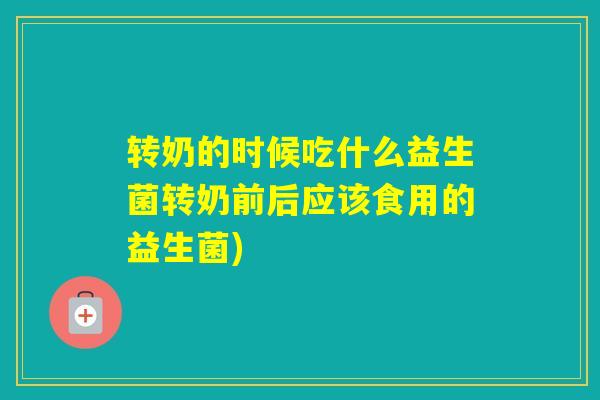 转奶的时候吃什么益生菌转奶前后应该食用的益生菌)