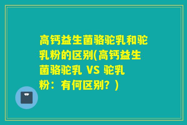 高钙益生菌骆驼乳和驼乳粉的区别(高钙益生菌骆驼乳 VS 驼乳粉：有何区别？)