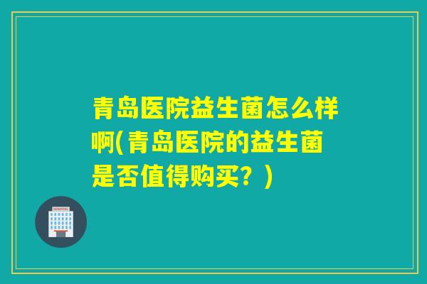 青岛医院益生菌怎么样啊(青岛医院的益生菌是否值得购买？)