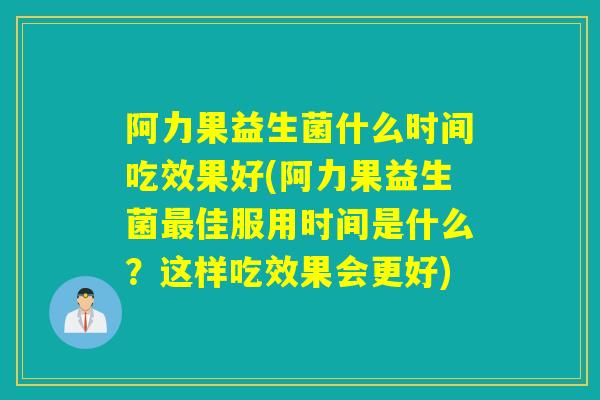阿力果益生菌什么时间吃效果好(阿力果益生菌佳服用时间是什么？这样吃效果会更好)
