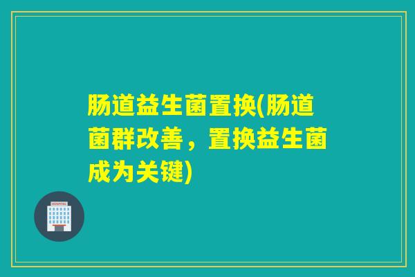 肠道益生菌置换(肠道菌群改善，置换益生菌成为关键)