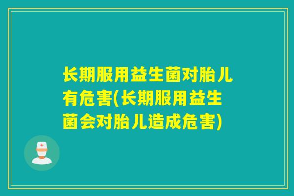 长期服用益生菌对胎儿有危害(长期服用益生菌会对胎儿造成危害)