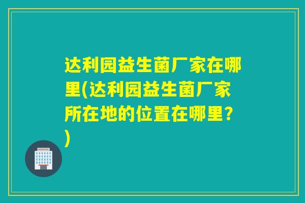 达利园益生菌厂家在哪里(达利园益生菌厂家所在地的位置在哪里？)