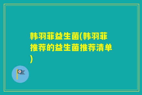 韩羽菲益生菌(韩羽菲推荐的益生菌推荐清单)