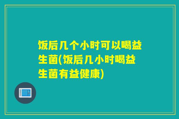 饭后几个小时可以喝益生菌(饭后几小时喝益生菌有益健康)