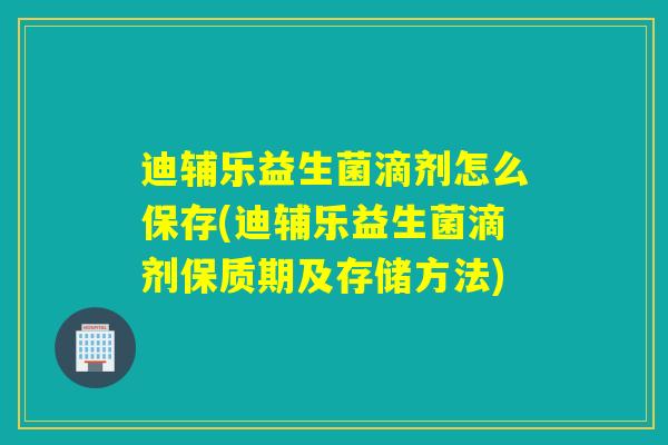 迪辅乐益生菌滴剂怎么保存(迪辅乐益生菌滴剂保质期及存储方法)