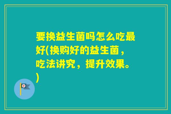 要换益生菌吗怎么吃好(换购好的益生菌，吃法讲究，提升效果。)