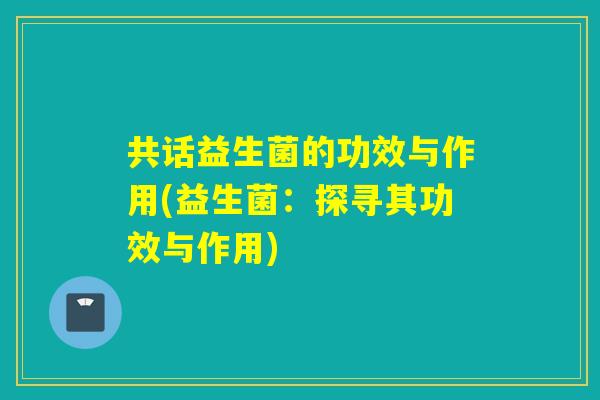 共话益生菌的功效与作用(益生菌：探寻其功效与作用)